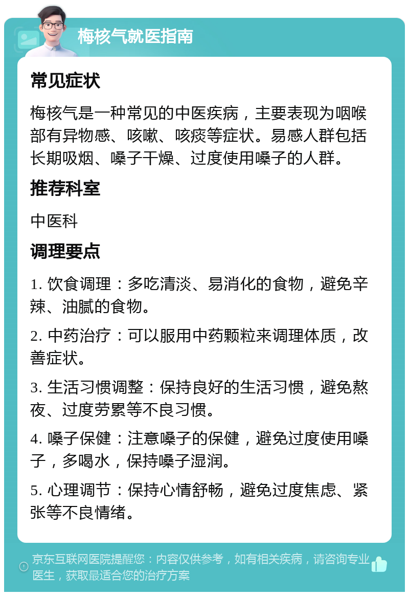 梅核气就医指南 常见症状 梅核气是一种常见的中医疾病，主要表现为咽喉部有异物感、咳嗽、咳痰等症状。易感人群包括长期吸烟、嗓子干燥、过度使用嗓子的人群。 推荐科室 中医科 调理要点 1. 饮食调理：多吃清淡、易消化的食物，避免辛辣、油腻的食物。 2. 中药治疗：可以服用中药颗粒来调理体质，改善症状。 3. 生活习惯调整：保持良好的生活习惯，避免熬夜、过度劳累等不良习惯。 4. 嗓子保健：注意嗓子的保健，避免过度使用嗓子，多喝水，保持嗓子湿润。 5. 心理调节：保持心情舒畅，避免过度焦虑、紧张等不良情绪。