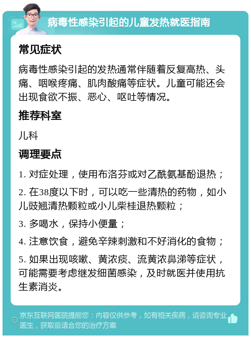 病毒性感染引起的儿童发热就医指南 常见症状 病毒性感染引起的发热通常伴随着反复高热、头痛、咽喉疼痛、肌肉酸痛等症状。儿童可能还会出现食欲不振、恶心、呕吐等情况。 推荐科室 儿科 调理要点 1. 对症处理，使用布洛芬或对乙酰氨基酚退热； 2. 在38度以下时，可以吃一些清热的药物，如小儿豉翘清热颗粒或小儿柴桂退热颗粒； 3. 多喝水，保持小便量； 4. 注意饮食，避免辛辣刺激和不好消化的食物； 5. 如果出现咳嗽、黄浓痰、流黄浓鼻涕等症状，可能需要考虑继发细菌感染，及时就医并使用抗生素消炎。