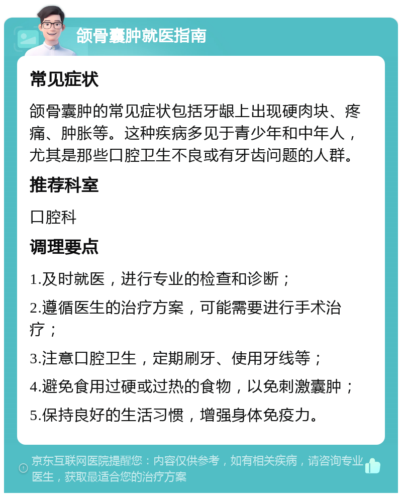 颌骨囊肿就医指南 常见症状 颌骨囊肿的常见症状包括牙龈上出现硬肉块、疼痛、肿胀等。这种疾病多见于青少年和中年人，尤其是那些口腔卫生不良或有牙齿问题的人群。 推荐科室 口腔科 调理要点 1.及时就医，进行专业的检查和诊断； 2.遵循医生的治疗方案，可能需要进行手术治疗； 3.注意口腔卫生，定期刷牙、使用牙线等； 4.避免食用过硬或过热的食物，以免刺激囊肿； 5.保持良好的生活习惯，增强身体免疫力。