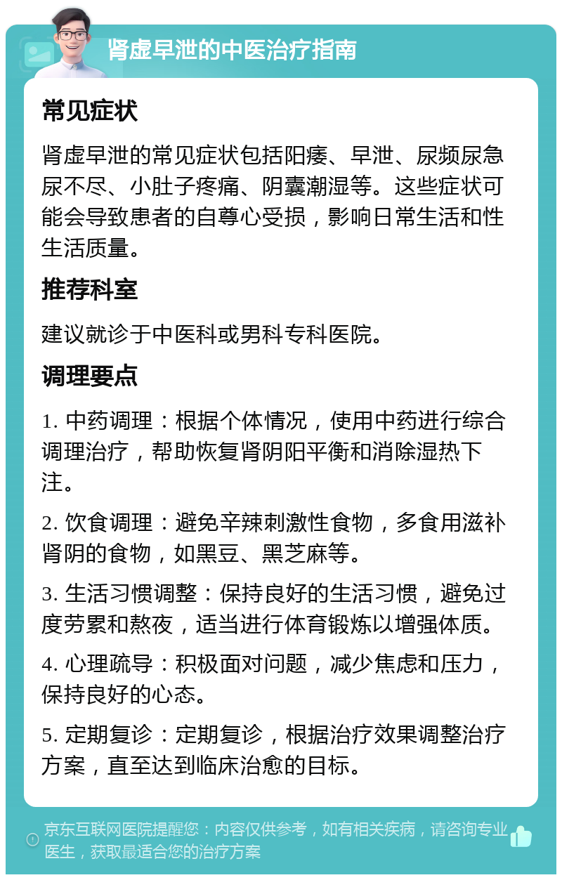 肾虚早泄的中医治疗指南 常见症状 肾虚早泄的常见症状包括阳痿、早泄、尿频尿急尿不尽、小肚子疼痛、阴囊潮湿等。这些症状可能会导致患者的自尊心受损，影响日常生活和性生活质量。 推荐科室 建议就诊于中医科或男科专科医院。 调理要点 1. 中药调理：根据个体情况，使用中药进行综合调理治疗，帮助恢复肾阴阳平衡和消除湿热下注。 2. 饮食调理：避免辛辣刺激性食物，多食用滋补肾阴的食物，如黑豆、黑芝麻等。 3. 生活习惯调整：保持良好的生活习惯，避免过度劳累和熬夜，适当进行体育锻炼以增强体质。 4. 心理疏导：积极面对问题，减少焦虑和压力，保持良好的心态。 5. 定期复诊：定期复诊，根据治疗效果调整治疗方案，直至达到临床治愈的目标。