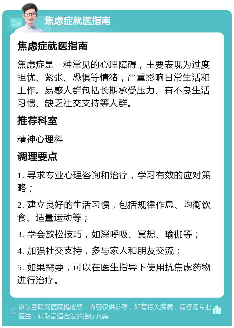 焦虑症就医指南 焦虑症就医指南 焦虑症是一种常见的心理障碍，主要表现为过度担忧、紧张、恐惧等情绪，严重影响日常生活和工作。易感人群包括长期承受压力、有不良生活习惯、缺乏社交支持等人群。 推荐科室 精神心理科 调理要点 1. 寻求专业心理咨询和治疗，学习有效的应对策略； 2. 建立良好的生活习惯，包括规律作息、均衡饮食、适量运动等； 3. 学会放松技巧，如深呼吸、冥想、瑜伽等； 4. 加强社交支持，多与家人和朋友交流； 5. 如果需要，可以在医生指导下使用抗焦虑药物进行治疗。