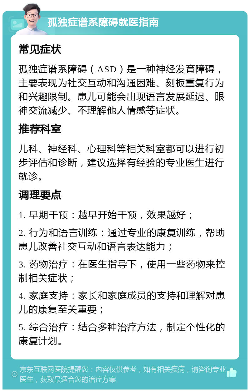 孤独症谱系障碍就医指南 常见症状 孤独症谱系障碍（ASD）是一种神经发育障碍，主要表现为社交互动和沟通困难、刻板重复行为和兴趣限制。患儿可能会出现语言发展延迟、眼神交流减少、不理解他人情感等症状。 推荐科室 儿科、神经科、心理科等相关科室都可以进行初步评估和诊断，建议选择有经验的专业医生进行就诊。 调理要点 1. 早期干预：越早开始干预，效果越好； 2. 行为和语言训练：通过专业的康复训练，帮助患儿改善社交互动和语言表达能力； 3. 药物治疗：在医生指导下，使用一些药物来控制相关症状； 4. 家庭支持：家长和家庭成员的支持和理解对患儿的康复至关重要； 5. 综合治疗：结合多种治疗方法，制定个性化的康复计划。