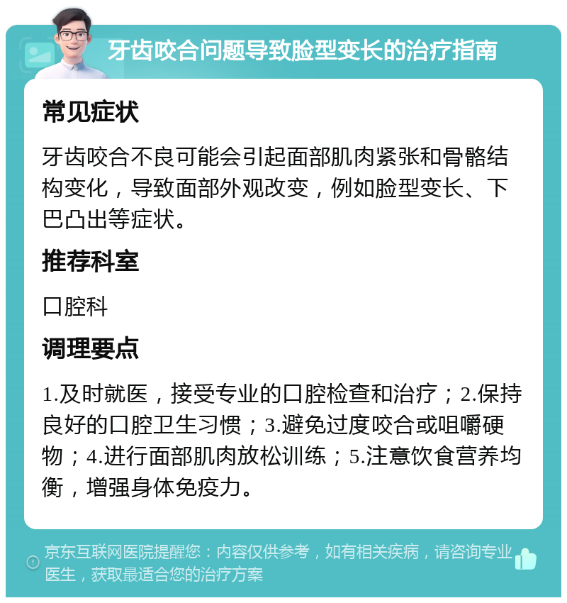 牙齿咬合问题导致脸型变长的治疗指南 常见症状 牙齿咬合不良可能会引起面部肌肉紧张和骨骼结构变化，导致面部外观改变，例如脸型变长、下巴凸出等症状。 推荐科室 口腔科 调理要点 1.及时就医，接受专业的口腔检查和治疗；2.保持良好的口腔卫生习惯；3.避免过度咬合或咀嚼硬物；4.进行面部肌肉放松训练；5.注意饮食营养均衡，增强身体免疫力。