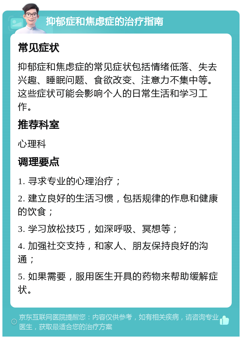 抑郁症和焦虑症的治疗指南 常见症状 抑郁症和焦虑症的常见症状包括情绪低落、失去兴趣、睡眠问题、食欲改变、注意力不集中等。这些症状可能会影响个人的日常生活和学习工作。 推荐科室 心理科 调理要点 1. 寻求专业的心理治疗； 2. 建立良好的生活习惯，包括规律的作息和健康的饮食； 3. 学习放松技巧，如深呼吸、冥想等； 4. 加强社交支持，和家人、朋友保持良好的沟通； 5. 如果需要，服用医生开具的药物来帮助缓解症状。