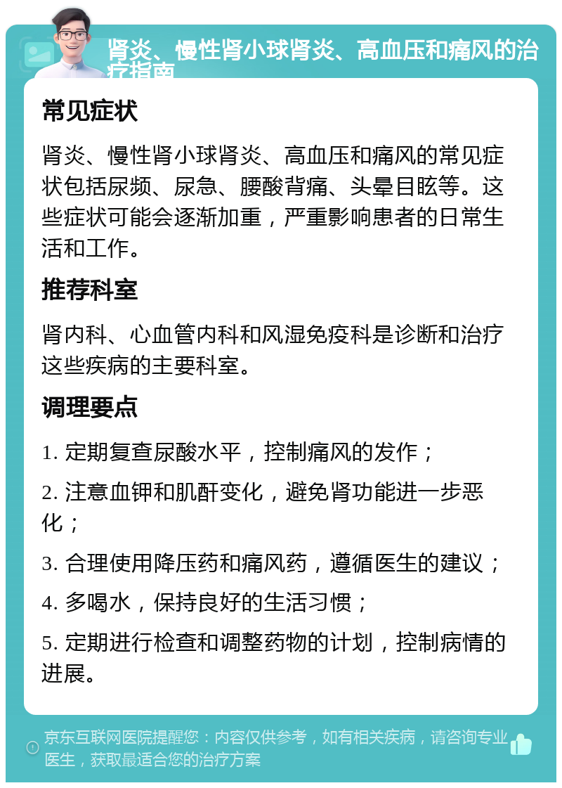 肾炎、慢性肾小球肾炎、高血压和痛风的治疗指南 常见症状 肾炎、慢性肾小球肾炎、高血压和痛风的常见症状包括尿频、尿急、腰酸背痛、头晕目眩等。这些症状可能会逐渐加重，严重影响患者的日常生活和工作。 推荐科室 肾内科、心血管内科和风湿免疫科是诊断和治疗这些疾病的主要科室。 调理要点 1. 定期复查尿酸水平，控制痛风的发作； 2. 注意血钾和肌酐变化，避免肾功能进一步恶化； 3. 合理使用降压药和痛风药，遵循医生的建议； 4. 多喝水，保持良好的生活习惯； 5. 定期进行检查和调整药物的计划，控制病情的进展。