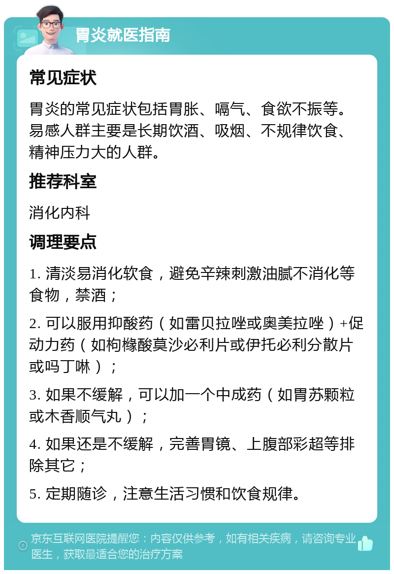 胃炎就医指南 常见症状 胃炎的常见症状包括胃胀、嗝气、食欲不振等。易感人群主要是长期饮酒、吸烟、不规律饮食、精神压力大的人群。 推荐科室 消化内科 调理要点 1. 清淡易消化软食，避免辛辣刺激油腻不消化等食物，禁酒； 2. 可以服用抑酸药（如雷贝拉唑或奥美拉唑）+促动力药（如枸橼酸莫沙必利片或伊托必利分散片或吗丁啉）； 3. 如果不缓解，可以加一个中成药（如胃苏颗粒或木香顺气丸）； 4. 如果还是不缓解，完善胃镜、上腹部彩超等排除其它； 5. 定期随诊，注意生活习惯和饮食规律。