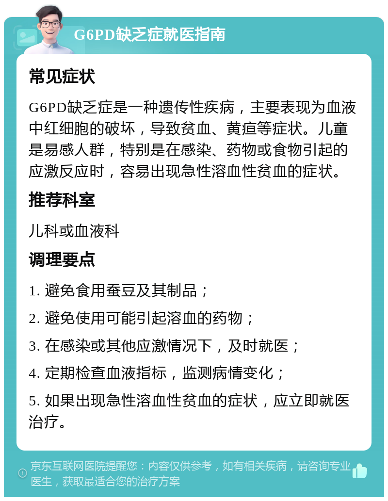 G6PD缺乏症就医指南 常见症状 G6PD缺乏症是一种遗传性疾病，主要表现为血液中红细胞的破坏，导致贫血、黄疸等症状。儿童是易感人群，特别是在感染、药物或食物引起的应激反应时，容易出现急性溶血性贫血的症状。 推荐科室 儿科或血液科 调理要点 1. 避免食用蚕豆及其制品； 2. 避免使用可能引起溶血的药物； 3. 在感染或其他应激情况下，及时就医； 4. 定期检查血液指标，监测病情变化； 5. 如果出现急性溶血性贫血的症状，应立即就医治疗。