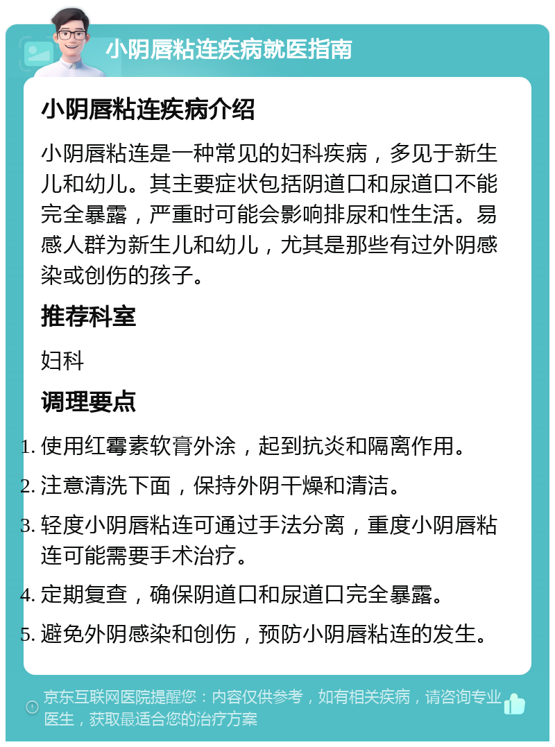 小阴唇粘连疾病就医指南 小阴唇粘连疾病介绍 小阴唇粘连是一种常见的妇科疾病，多见于新生儿和幼儿。其主要症状包括阴道口和尿道口不能完全暴露，严重时可能会影响排尿和性生活。易感人群为新生儿和幼儿，尤其是那些有过外阴感染或创伤的孩子。 推荐科室 妇科 调理要点 使用红霉素软膏外涂，起到抗炎和隔离作用。 注意清洗下面，保持外阴干燥和清洁。 轻度小阴唇粘连可通过手法分离，重度小阴唇粘连可能需要手术治疗。 定期复查，确保阴道口和尿道口完全暴露。 避免外阴感染和创伤，预防小阴唇粘连的发生。