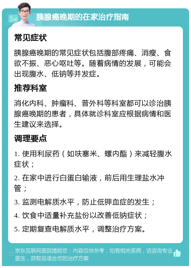 胰腺癌晚期的在家治疗指南 常见症状 胰腺癌晚期的常见症状包括腹部疼痛、消瘦、食欲不振、恶心呕吐等。随着病情的发展，可能会出现腹水、低钠等并发症。 推荐科室 消化内科、肿瘤科、普外科等科室都可以诊治胰腺癌晚期的患者，具体就诊科室应根据病情和医生建议来选择。 调理要点 1. 使用利尿药（如呋塞米、螺内酯）来减轻腹水症状； 2. 在家中进行白蛋白输液，前后用生理盐水冲管； 3. 监测电解质水平，防止低钾血症的发生； 4. 饮食中适量补充盐份以改善低钠症状； 5. 定期复查电解质水平，调整治疗方案。