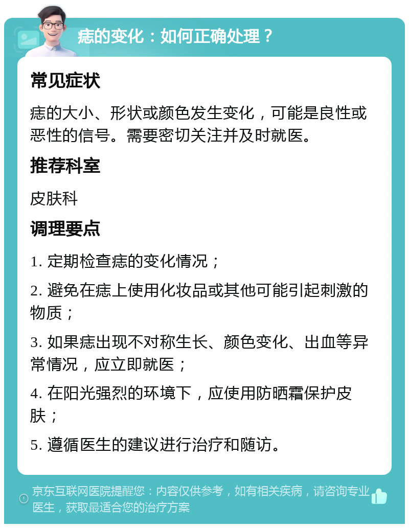 痣的变化：如何正确处理？ 常见症状 痣的大小、形状或颜色发生变化，可能是良性或恶性的信号。需要密切关注并及时就医。 推荐科室 皮肤科 调理要点 1. 定期检查痣的变化情况； 2. 避免在痣上使用化妆品或其他可能引起刺激的物质； 3. 如果痣出现不对称生长、颜色变化、出血等异常情况，应立即就医； 4. 在阳光强烈的环境下，应使用防晒霜保护皮肤； 5. 遵循医生的建议进行治疗和随访。