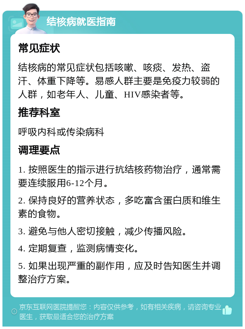 结核病就医指南 常见症状 结核病的常见症状包括咳嗽、咳痰、发热、盗汗、体重下降等。易感人群主要是免疫力较弱的人群，如老年人、儿童、HIV感染者等。 推荐科室 呼吸内科或传染病科 调理要点 1. 按照医生的指示进行抗结核药物治疗，通常需要连续服用6-12个月。 2. 保持良好的营养状态，多吃富含蛋白质和维生素的食物。 3. 避免与他人密切接触，减少传播风险。 4. 定期复查，监测病情变化。 5. 如果出现严重的副作用，应及时告知医生并调整治疗方案。