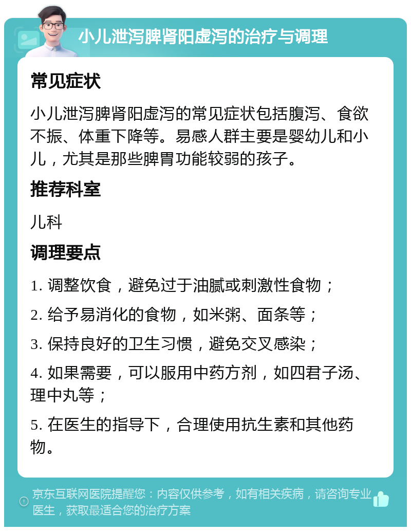 小儿泄泻脾肾阳虚泻的治疗与调理 常见症状 小儿泄泻脾肾阳虚泻的常见症状包括腹泻、食欲不振、体重下降等。易感人群主要是婴幼儿和小儿，尤其是那些脾胃功能较弱的孩子。 推荐科室 儿科 调理要点 1. 调整饮食，避免过于油腻或刺激性食物； 2. 给予易消化的食物，如米粥、面条等； 3. 保持良好的卫生习惯，避免交叉感染； 4. 如果需要，可以服用中药方剂，如四君子汤、理中丸等； 5. 在医生的指导下，合理使用抗生素和其他药物。