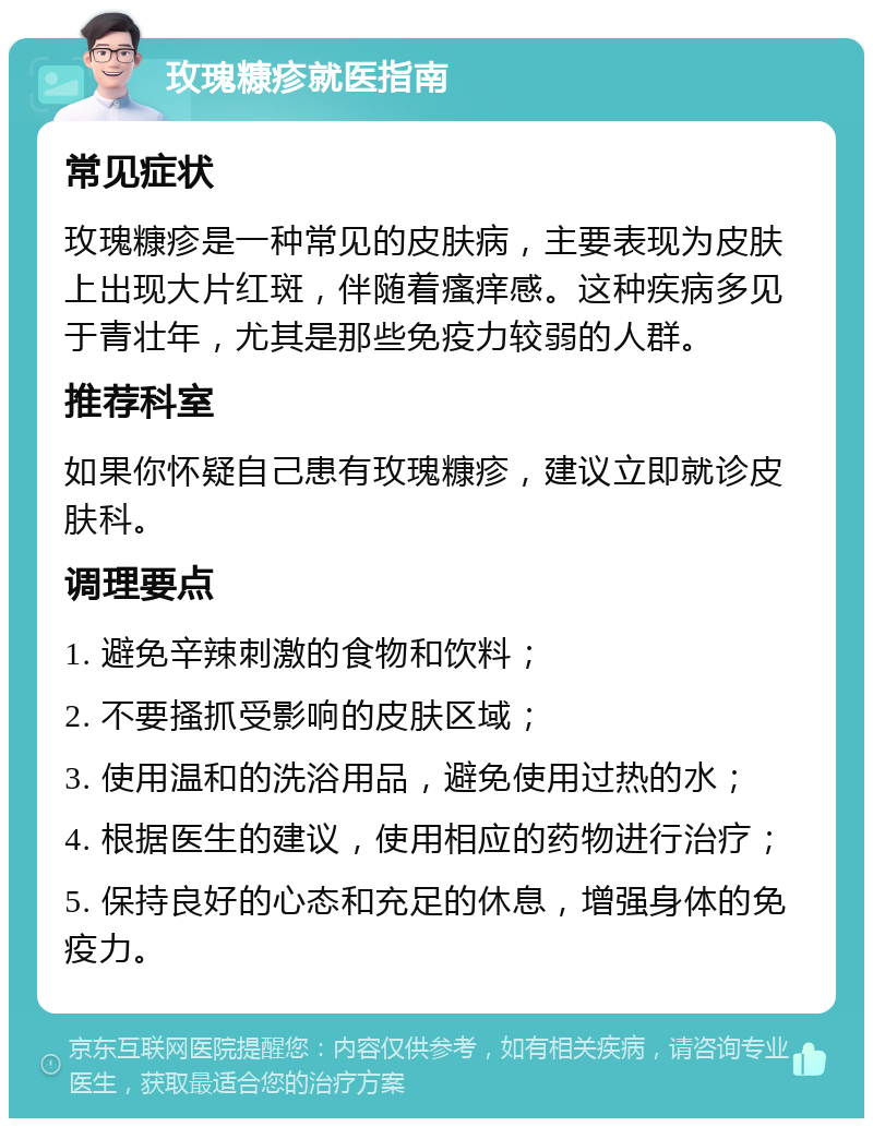 玫瑰糠疹就医指南 常见症状 玫瑰糠疹是一种常见的皮肤病，主要表现为皮肤上出现大片红斑，伴随着瘙痒感。这种疾病多见于青壮年，尤其是那些免疫力较弱的人群。 推荐科室 如果你怀疑自己患有玫瑰糠疹，建议立即就诊皮肤科。 调理要点 1. 避免辛辣刺激的食物和饮料； 2. 不要搔抓受影响的皮肤区域； 3. 使用温和的洗浴用品，避免使用过热的水； 4. 根据医生的建议，使用相应的药物进行治疗； 5. 保持良好的心态和充足的休息，增强身体的免疫力。