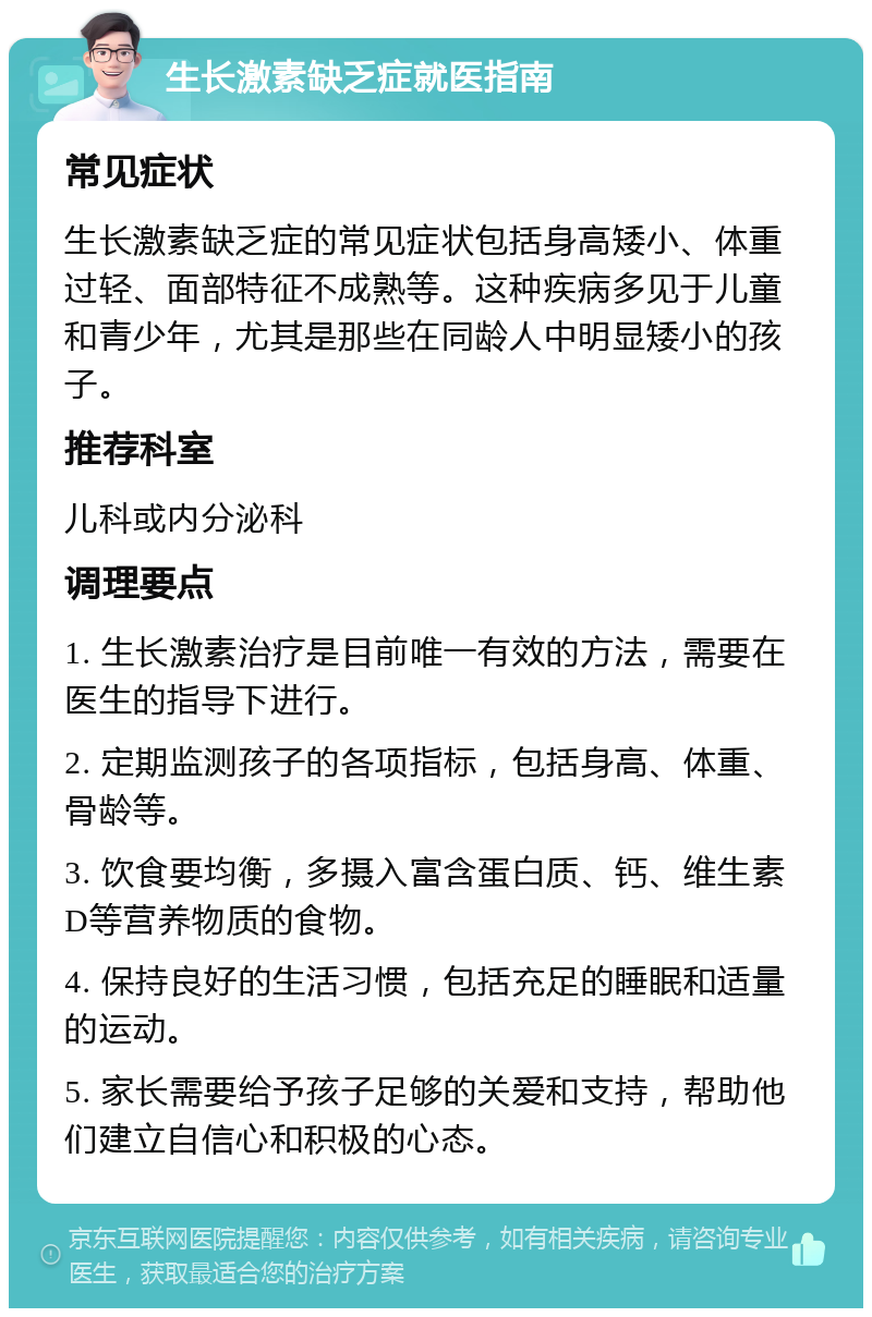 生长激素缺乏症就医指南 常见症状 生长激素缺乏症的常见症状包括身高矮小、体重过轻、面部特征不成熟等。这种疾病多见于儿童和青少年，尤其是那些在同龄人中明显矮小的孩子。 推荐科室 儿科或内分泌科 调理要点 1. 生长激素治疗是目前唯一有效的方法，需要在医生的指导下进行。 2. 定期监测孩子的各项指标，包括身高、体重、骨龄等。 3. 饮食要均衡，多摄入富含蛋白质、钙、维生素D等营养物质的食物。 4. 保持良好的生活习惯，包括充足的睡眠和适量的运动。 5. 家长需要给予孩子足够的关爱和支持，帮助他们建立自信心和积极的心态。