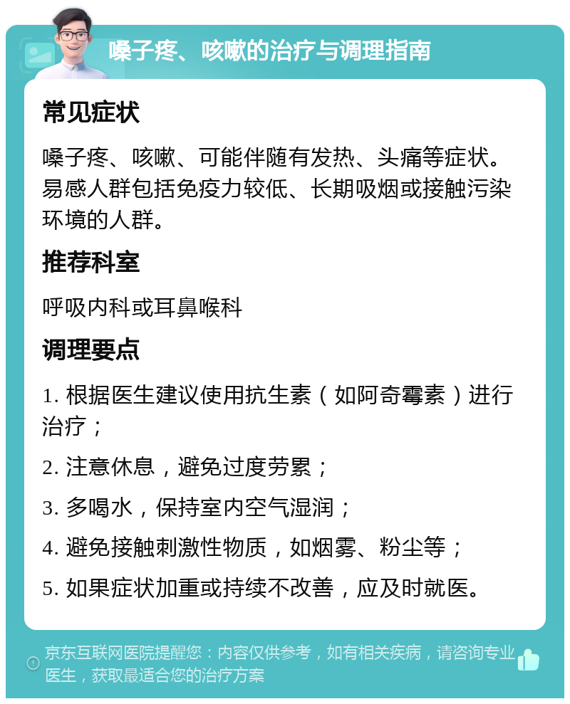 嗓子疼、咳嗽的治疗与调理指南 常见症状 嗓子疼、咳嗽、可能伴随有发热、头痛等症状。易感人群包括免疫力较低、长期吸烟或接触污染环境的人群。 推荐科室 呼吸内科或耳鼻喉科 调理要点 1. 根据医生建议使用抗生素（如阿奇霉素）进行治疗； 2. 注意休息，避免过度劳累； 3. 多喝水，保持室内空气湿润； 4. 避免接触刺激性物质，如烟雾、粉尘等； 5. 如果症状加重或持续不改善，应及时就医。