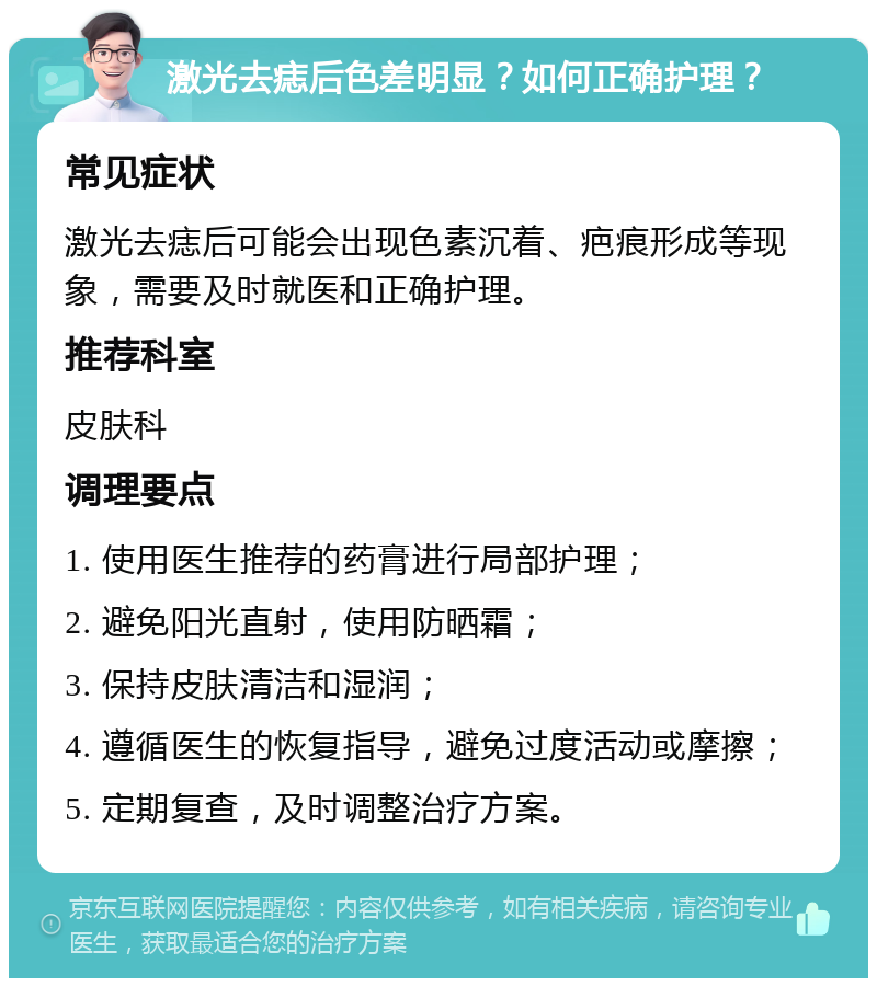 激光去痣后色差明显？如何正确护理？ 常见症状 激光去痣后可能会出现色素沉着、疤痕形成等现象，需要及时就医和正确护理。 推荐科室 皮肤科 调理要点 1. 使用医生推荐的药膏进行局部护理； 2. 避免阳光直射，使用防晒霜； 3. 保持皮肤清洁和湿润； 4. 遵循医生的恢复指导，避免过度活动或摩擦； 5. 定期复查，及时调整治疗方案。