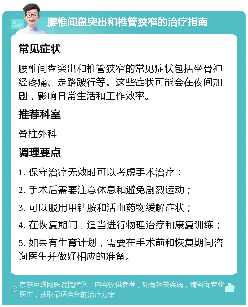 腰椎间盘突出和椎管狭窄的治疗指南 常见症状 腰椎间盘突出和椎管狭窄的常见症状包括坐骨神经疼痛、走路跛行等。这些症状可能会在夜间加剧，影响日常生活和工作效率。 推荐科室 脊柱外科 调理要点 1. 保守治疗无效时可以考虑手术治疗； 2. 手术后需要注意休息和避免剧烈运动； 3. 可以服用甲钴胺和活血药物缓解症状； 4. 在恢复期间，适当进行物理治疗和康复训练； 5. 如果有生育计划，需要在手术前和恢复期间咨询医生并做好相应的准备。