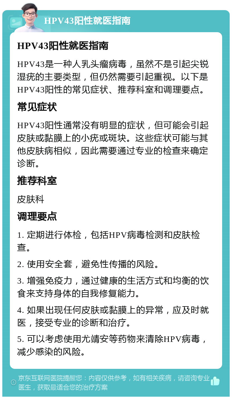 HPV43阳性就医指南 HPV43阳性就医指南 HPV43是一种人乳头瘤病毒，虽然不是引起尖锐湿疣的主要类型，但仍然需要引起重视。以下是HPV43阳性的常见症状、推荐科室和调理要点。 常见症状 HPV43阳性通常没有明显的症状，但可能会引起皮肤或黏膜上的小疣或斑块。这些症状可能与其他皮肤病相似，因此需要通过专业的检查来确定诊断。 推荐科室 皮肤科 调理要点 1. 定期进行体检，包括HPV病毒检测和皮肤检查。 2. 使用安全套，避免性传播的风险。 3. 增强免疫力，通过健康的生活方式和均衡的饮食来支持身体的自我修复能力。 4. 如果出现任何皮肤或黏膜上的异常，应及时就医，接受专业的诊断和治疗。 5. 可以考虑使用尤靖安等药物来清除HPV病毒，减少感染的风险。