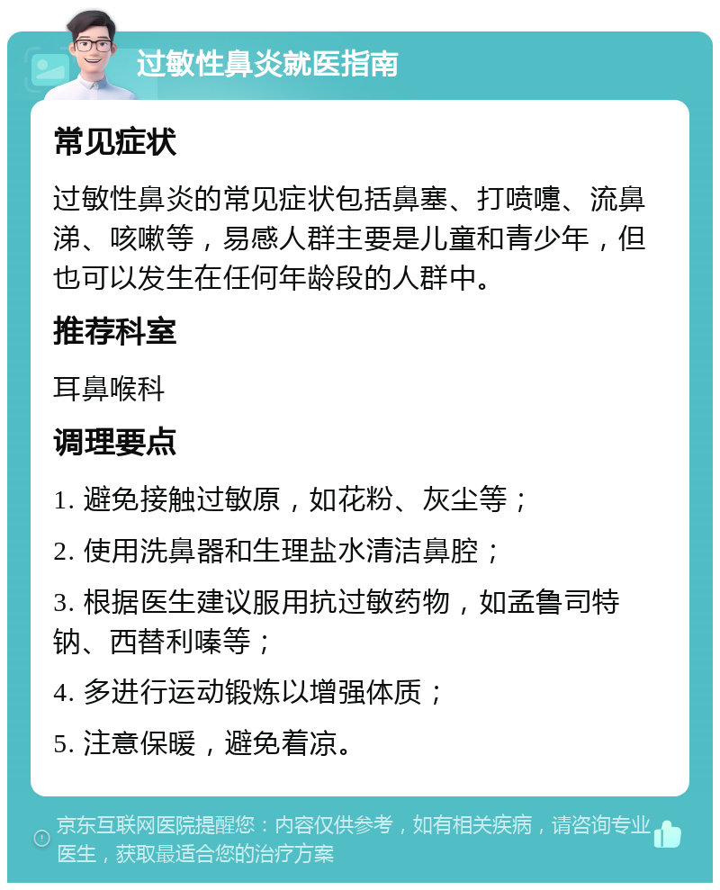 过敏性鼻炎就医指南 常见症状 过敏性鼻炎的常见症状包括鼻塞、打喷嚏、流鼻涕、咳嗽等，易感人群主要是儿童和青少年，但也可以发生在任何年龄段的人群中。 推荐科室 耳鼻喉科 调理要点 1. 避免接触过敏原，如花粉、灰尘等； 2. 使用洗鼻器和生理盐水清洁鼻腔； 3. 根据医生建议服用抗过敏药物，如孟鲁司特钠、西替利嗪等； 4. 多进行运动锻炼以增强体质； 5. 注意保暖，避免着凉。