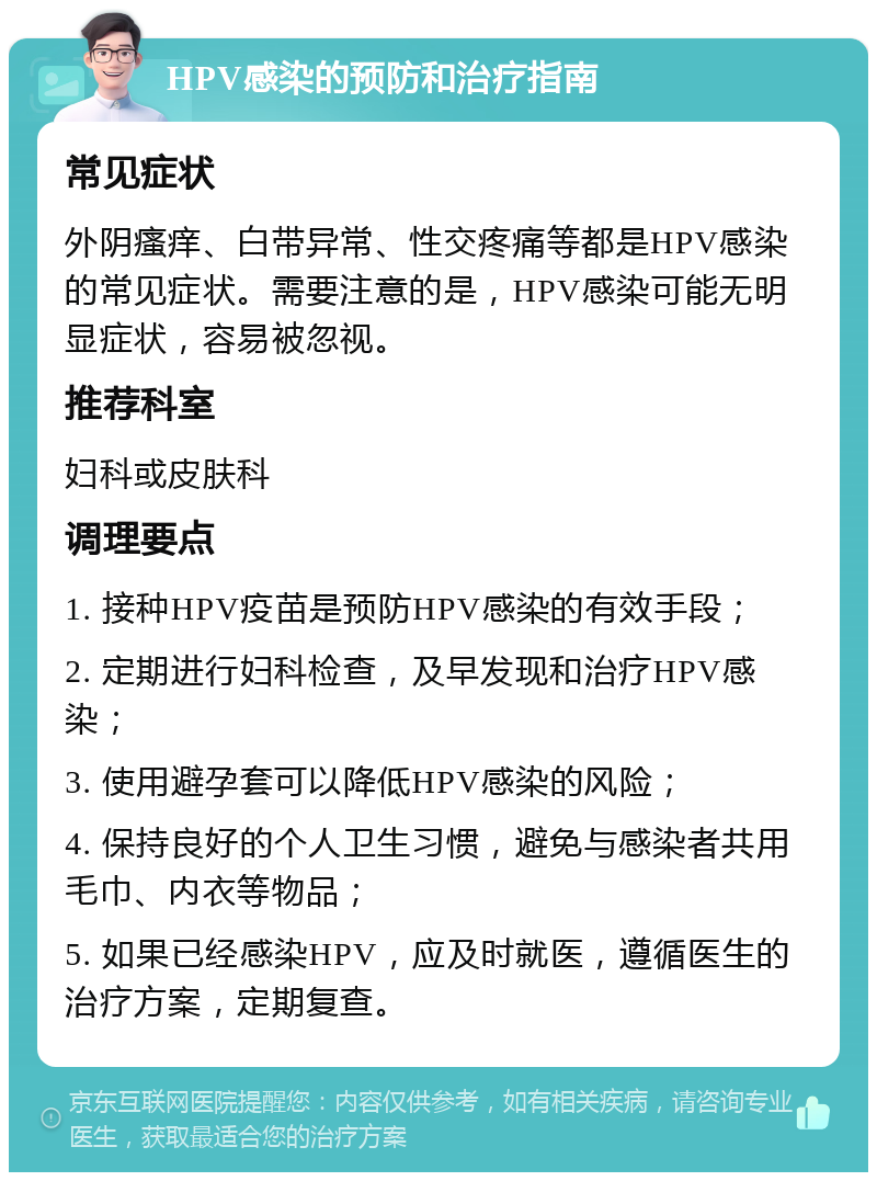 HPV感染的预防和治疗指南 常见症状 外阴瘙痒、白带异常、性交疼痛等都是HPV感染的常见症状。需要注意的是，HPV感染可能无明显症状，容易被忽视。 推荐科室 妇科或皮肤科 调理要点 1. 接种HPV疫苗是预防HPV感染的有效手段； 2. 定期进行妇科检查，及早发现和治疗HPV感染； 3. 使用避孕套可以降低HPV感染的风险； 4. 保持良好的个人卫生习惯，避免与感染者共用毛巾、内衣等物品； 5. 如果已经感染HPV，应及时就医，遵循医生的治疗方案，定期复查。