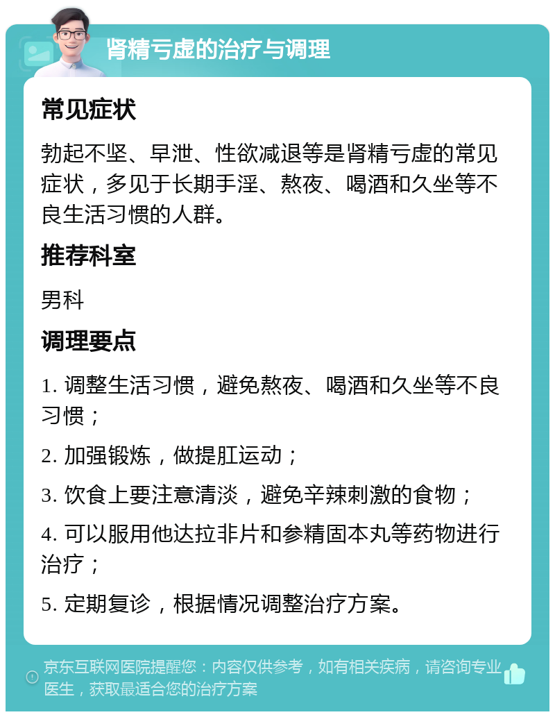 肾精亏虚的治疗与调理 常见症状 勃起不坚、早泄、性欲减退等是肾精亏虚的常见症状，多见于长期手淫、熬夜、喝酒和久坐等不良生活习惯的人群。 推荐科室 男科 调理要点 1. 调整生活习惯，避免熬夜、喝酒和久坐等不良习惯； 2. 加强锻炼，做提肛运动； 3. 饮食上要注意清淡，避免辛辣刺激的食物； 4. 可以服用他达拉非片和参精固本丸等药物进行治疗； 5. 定期复诊，根据情况调整治疗方案。