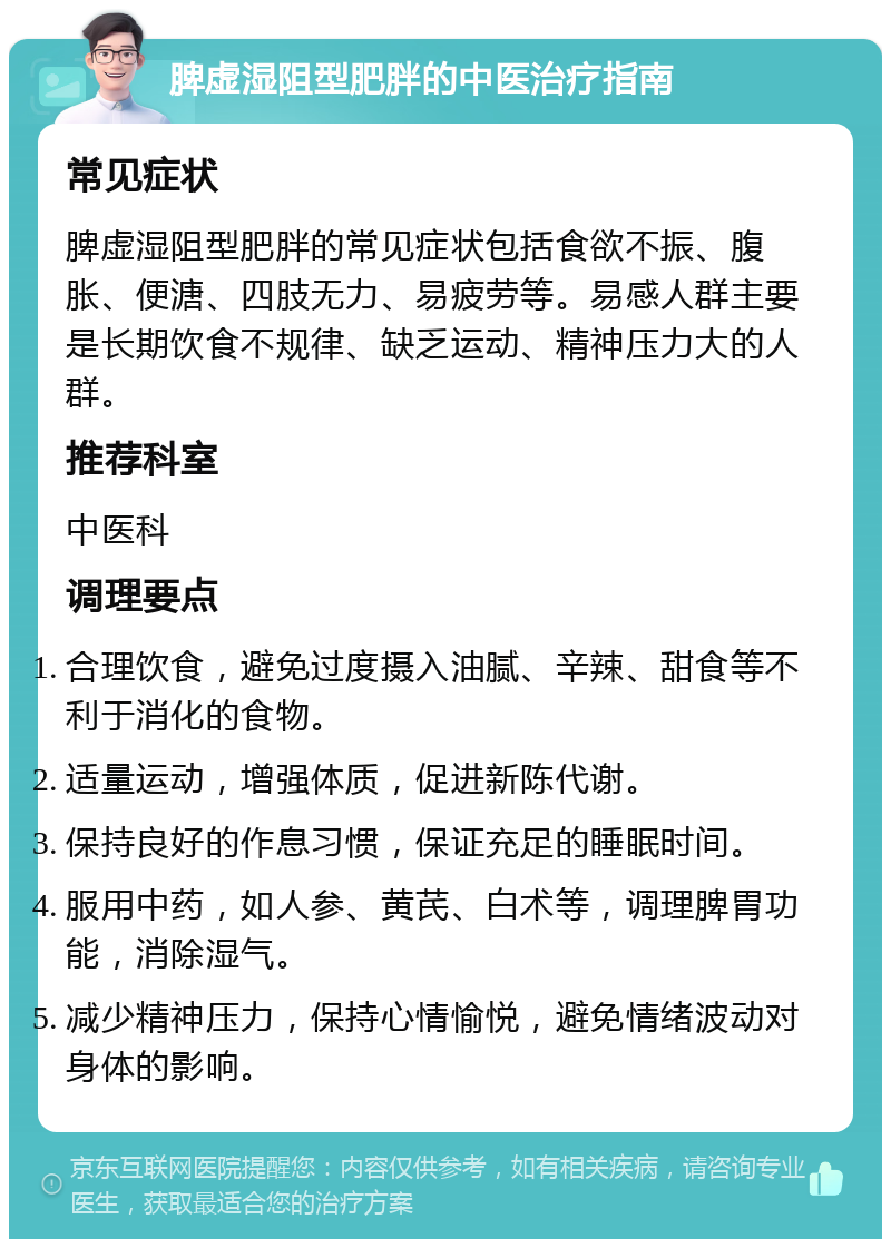 脾虚湿阻型肥胖的中医治疗指南 常见症状 脾虚湿阻型肥胖的常见症状包括食欲不振、腹胀、便溏、四肢无力、易疲劳等。易感人群主要是长期饮食不规律、缺乏运动、精神压力大的人群。 推荐科室 中医科 调理要点 合理饮食，避免过度摄入油腻、辛辣、甜食等不利于消化的食物。 适量运动，增强体质，促进新陈代谢。 保持良好的作息习惯，保证充足的睡眠时间。 服用中药，如人参、黄芪、白术等，调理脾胃功能，消除湿气。 减少精神压力，保持心情愉悦，避免情绪波动对身体的影响。