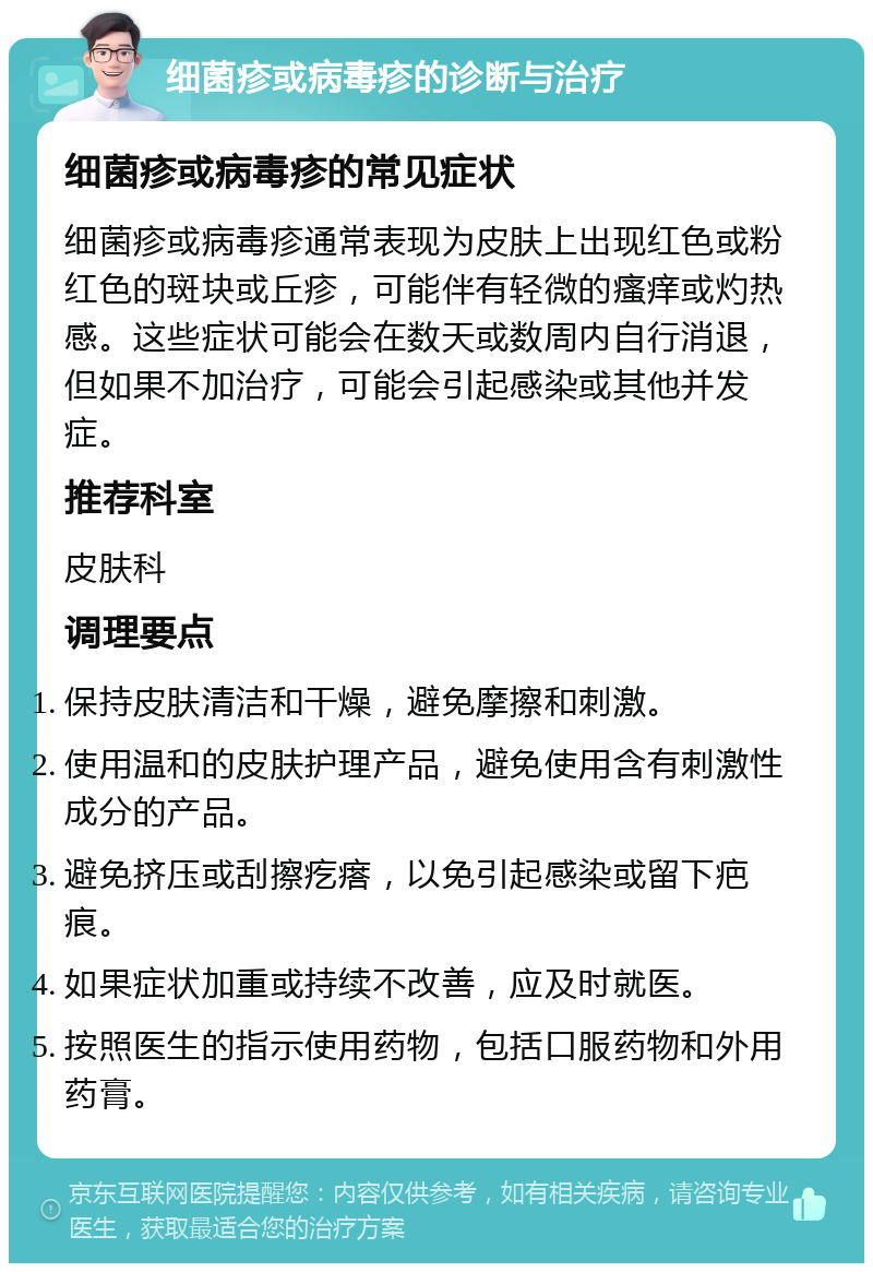 细菌疹或病毒疹的诊断与治疗 细菌疹或病毒疹的常见症状 细菌疹或病毒疹通常表现为皮肤上出现红色或粉红色的斑块或丘疹，可能伴有轻微的瘙痒或灼热感。这些症状可能会在数天或数周内自行消退，但如果不加治疗，可能会引起感染或其他并发症。 推荐科室 皮肤科 调理要点 保持皮肤清洁和干燥，避免摩擦和刺激。 使用温和的皮肤护理产品，避免使用含有刺激性成分的产品。 避免挤压或刮擦疙瘩，以免引起感染或留下疤痕。 如果症状加重或持续不改善，应及时就医。 按照医生的指示使用药物，包括口服药物和外用药膏。