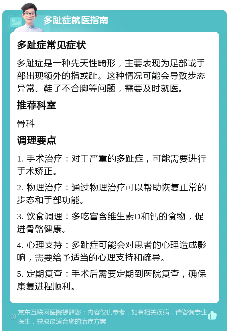 多趾症就医指南 多趾症常见症状 多趾症是一种先天性畸形，主要表现为足部或手部出现额外的指或趾。这种情况可能会导致步态异常、鞋子不合脚等问题，需要及时就医。 推荐科室 骨科 调理要点 1. 手术治疗：对于严重的多趾症，可能需要进行手术矫正。 2. 物理治疗：通过物理治疗可以帮助恢复正常的步态和手部功能。 3. 饮食调理：多吃富含维生素D和钙的食物，促进骨骼健康。 4. 心理支持：多趾症可能会对患者的心理造成影响，需要给予适当的心理支持和疏导。 5. 定期复查：手术后需要定期到医院复查，确保康复进程顺利。