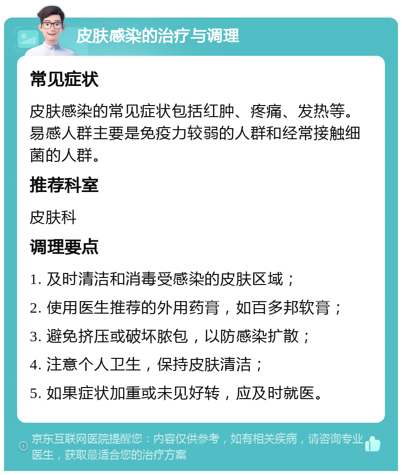 皮肤感染的治疗与调理 常见症状 皮肤感染的常见症状包括红肿、疼痛、发热等。易感人群主要是免疫力较弱的人群和经常接触细菌的人群。 推荐科室 皮肤科 调理要点 1. 及时清洁和消毒受感染的皮肤区域； 2. 使用医生推荐的外用药膏，如百多邦软膏； 3. 避免挤压或破坏脓包，以防感染扩散； 4. 注意个人卫生，保持皮肤清洁； 5. 如果症状加重或未见好转，应及时就医。