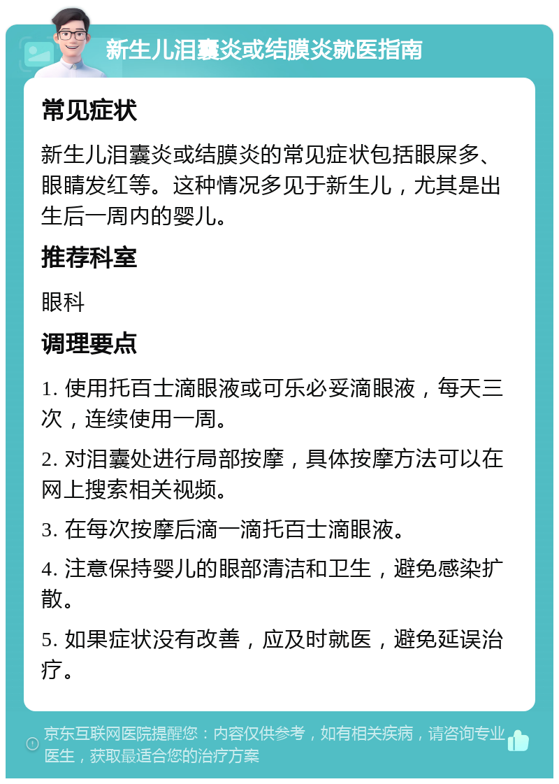 新生儿泪囊炎或结膜炎就医指南 常见症状 新生儿泪囊炎或结膜炎的常见症状包括眼屎多、眼睛发红等。这种情况多见于新生儿，尤其是出生后一周内的婴儿。 推荐科室 眼科 调理要点 1. 使用托百士滴眼液或可乐必妥滴眼液，每天三次，连续使用一周。 2. 对泪囊处进行局部按摩，具体按摩方法可以在网上搜索相关视频。 3. 在每次按摩后滴一滴托百士滴眼液。 4. 注意保持婴儿的眼部清洁和卫生，避免感染扩散。 5. 如果症状没有改善，应及时就医，避免延误治疗。