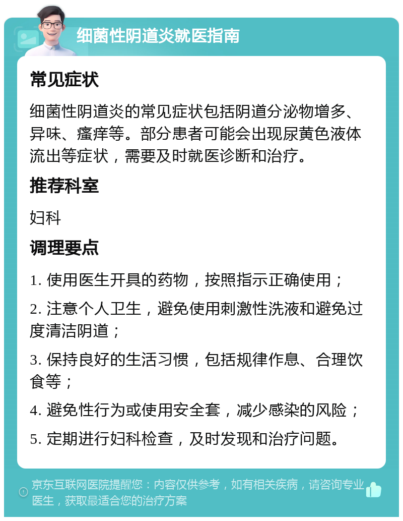 细菌性阴道炎就医指南 常见症状 细菌性阴道炎的常见症状包括阴道分泌物增多、异味、瘙痒等。部分患者可能会出现尿黄色液体流出等症状，需要及时就医诊断和治疗。 推荐科室 妇科 调理要点 1. 使用医生开具的药物，按照指示正确使用； 2. 注意个人卫生，避免使用刺激性洗液和避免过度清洁阴道； 3. 保持良好的生活习惯，包括规律作息、合理饮食等； 4. 避免性行为或使用安全套，减少感染的风险； 5. 定期进行妇科检查，及时发现和治疗问题。