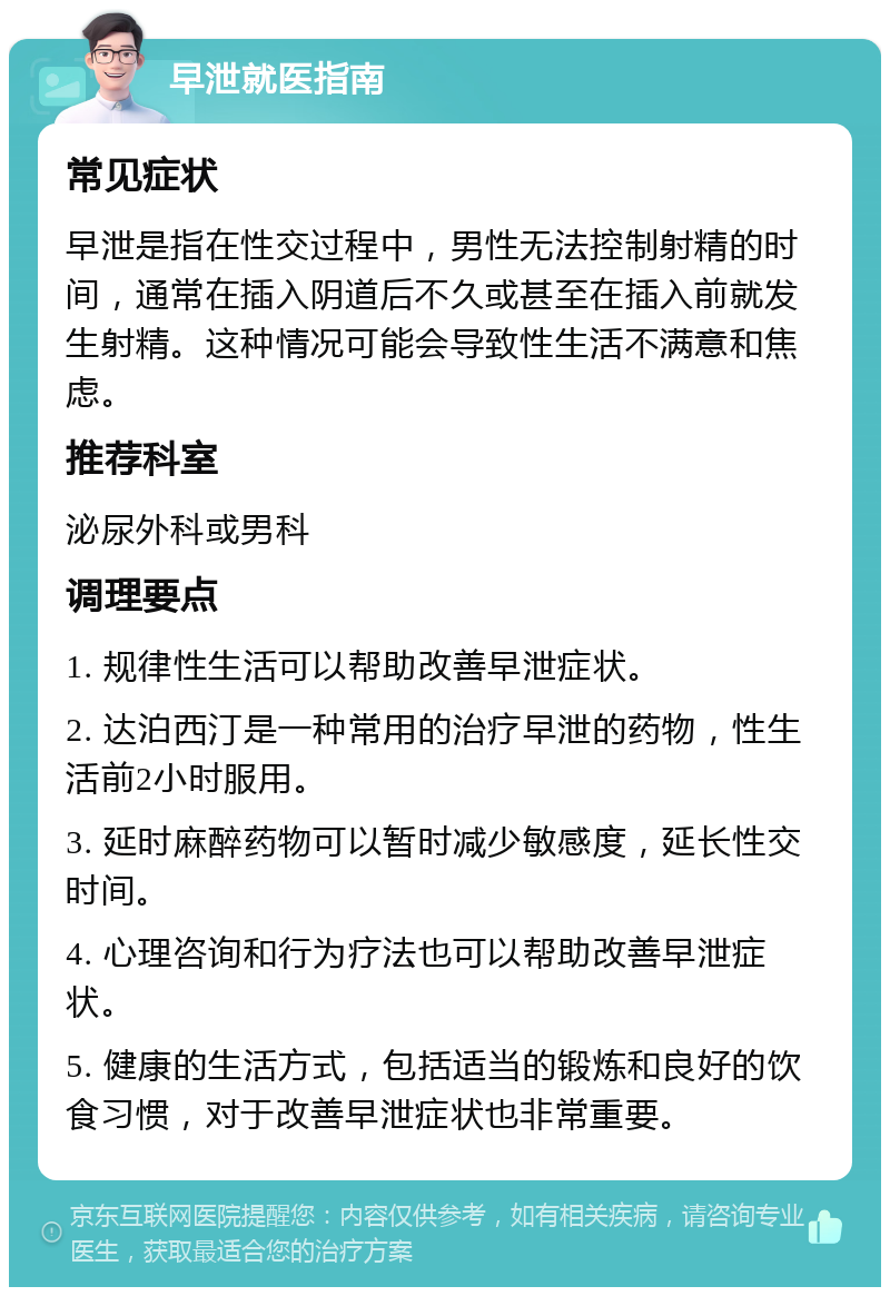 早泄就医指南 常见症状 早泄是指在性交过程中，男性无法控制射精的时间，通常在插入阴道后不久或甚至在插入前就发生射精。这种情况可能会导致性生活不满意和焦虑。 推荐科室 泌尿外科或男科 调理要点 1. 规律性生活可以帮助改善早泄症状。 2. 达泊西汀是一种常用的治疗早泄的药物，性生活前2小时服用。 3. 延时麻醉药物可以暂时减少敏感度，延长性交时间。 4. 心理咨询和行为疗法也可以帮助改善早泄症状。 5. 健康的生活方式，包括适当的锻炼和良好的饮食习惯，对于改善早泄症状也非常重要。