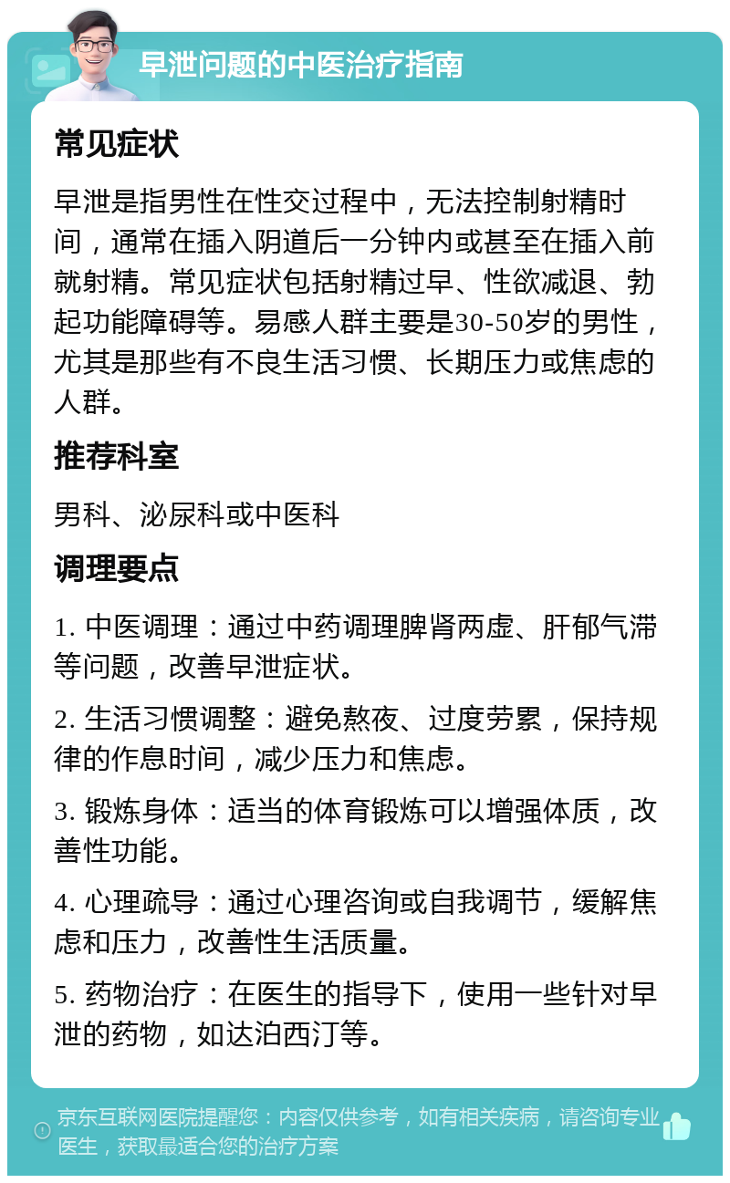 早泄问题的中医治疗指南 常见症状 早泄是指男性在性交过程中，无法控制射精时间，通常在插入阴道后一分钟内或甚至在插入前就射精。常见症状包括射精过早、性欲减退、勃起功能障碍等。易感人群主要是30-50岁的男性，尤其是那些有不良生活习惯、长期压力或焦虑的人群。 推荐科室 男科、泌尿科或中医科 调理要点 1. 中医调理：通过中药调理脾肾两虚、肝郁气滞等问题，改善早泄症状。 2. 生活习惯调整：避免熬夜、过度劳累，保持规律的作息时间，减少压力和焦虑。 3. 锻炼身体：适当的体育锻炼可以增强体质，改善性功能。 4. 心理疏导：通过心理咨询或自我调节，缓解焦虑和压力，改善性生活质量。 5. 药物治疗：在医生的指导下，使用一些针对早泄的药物，如达泊西汀等。