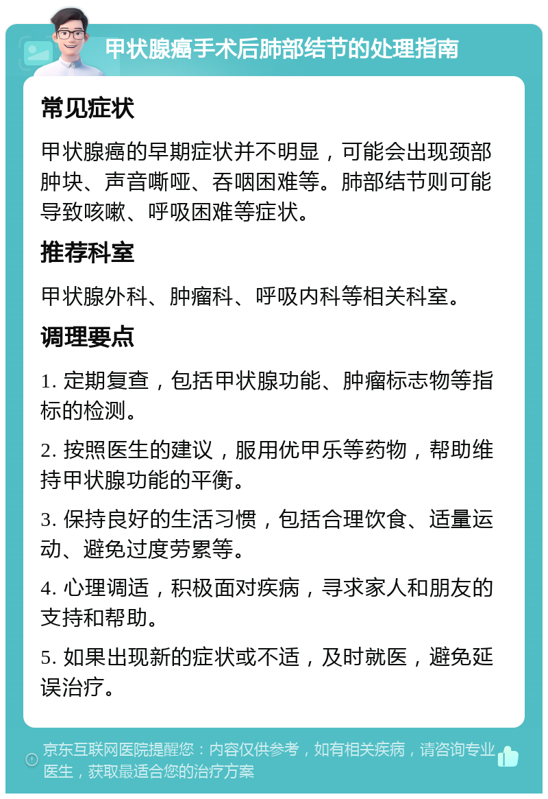 甲状腺癌手术后肺部结节的处理指南 常见症状 甲状腺癌的早期症状并不明显，可能会出现颈部肿块、声音嘶哑、吞咽困难等。肺部结节则可能导致咳嗽、呼吸困难等症状。 推荐科室 甲状腺外科、肿瘤科、呼吸内科等相关科室。 调理要点 1. 定期复查，包括甲状腺功能、肿瘤标志物等指标的检测。 2. 按照医生的建议，服用优甲乐等药物，帮助维持甲状腺功能的平衡。 3. 保持良好的生活习惯，包括合理饮食、适量运动、避免过度劳累等。 4. 心理调适，积极面对疾病，寻求家人和朋友的支持和帮助。 5. 如果出现新的症状或不适，及时就医，避免延误治疗。