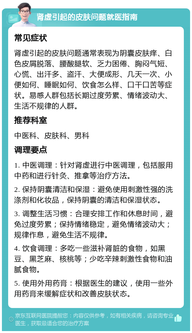 肾虚引起的皮肤问题就医指南 常见症状 肾虚引起的皮肤问题通常表现为阴囊皮肤痒、白色皮屑脱落、腰酸腿软、乏力困倦、胸闷气短、心慌、出汗多、盗汗、大便成形、几天一次、小便如何、睡眠如何、饮食怎么样、口干口苦等症状。易感人群包括长期过度劳累、情绪波动大、生活不规律的人群。 推荐科室 中医科、皮肤科、男科 调理要点 1. 中医调理：针对肾虚进行中医调理，包括服用中药和进行针灸、推拿等治疗方法。 2. 保持阴囊清洁和保湿：避免使用刺激性强的洗涤剂和化妆品，保持阴囊的清洁和保湿状态。 3. 调整生活习惯：合理安排工作和休息时间，避免过度劳累；保持情绪稳定，避免情绪波动大；规律作息，避免生活不规律。 4. 饮食调理：多吃一些滋补肾脏的食物，如黑豆、黑芝麻、核桃等；少吃辛辣刺激性食物和油腻食物。 5. 使用外用药膏：根据医生的建议，使用一些外用药膏来缓解症状和改善皮肤状态。