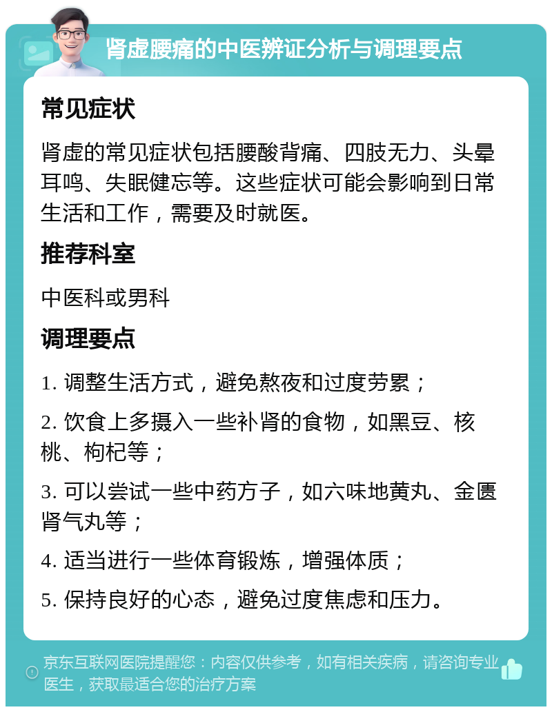 肾虚腰痛的中医辨证分析与调理要点 常见症状 肾虚的常见症状包括腰酸背痛、四肢无力、头晕耳鸣、失眠健忘等。这些症状可能会影响到日常生活和工作，需要及时就医。 推荐科室 中医科或男科 调理要点 1. 调整生活方式，避免熬夜和过度劳累； 2. 饮食上多摄入一些补肾的食物，如黑豆、核桃、枸杞等； 3. 可以尝试一些中药方子，如六味地黄丸、金匮肾气丸等； 4. 适当进行一些体育锻炼，增强体质； 5. 保持良好的心态，避免过度焦虑和压力。