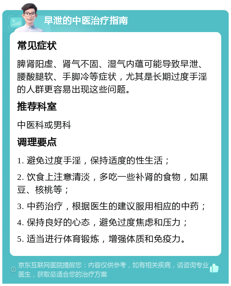 早泄的中医治疗指南 常见症状 脾肾阳虚、肾气不固、湿气内蕴可能导致早泄、腰酸腿软、手脚冷等症状，尤其是长期过度手淫的人群更容易出现这些问题。 推荐科室 中医科或男科 调理要点 1. 避免过度手淫，保持适度的性生活； 2. 饮食上注意清淡，多吃一些补肾的食物，如黑豆、核桃等； 3. 中药治疗，根据医生的建议服用相应的中药； 4. 保持良好的心态，避免过度焦虑和压力； 5. 适当进行体育锻炼，增强体质和免疫力。