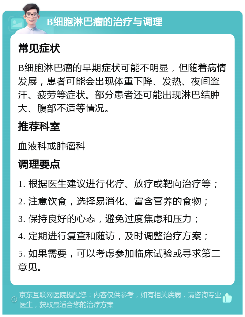 B细胞淋巴瘤的治疗与调理 常见症状 B细胞淋巴瘤的早期症状可能不明显，但随着病情发展，患者可能会出现体重下降、发热、夜间盗汗、疲劳等症状。部分患者还可能出现淋巴结肿大、腹部不适等情况。 推荐科室 血液科或肿瘤科 调理要点 1. 根据医生建议进行化疗、放疗或靶向治疗等； 2. 注意饮食，选择易消化、富含营养的食物； 3. 保持良好的心态，避免过度焦虑和压力； 4. 定期进行复查和随访，及时调整治疗方案； 5. 如果需要，可以考虑参加临床试验或寻求第二意见。