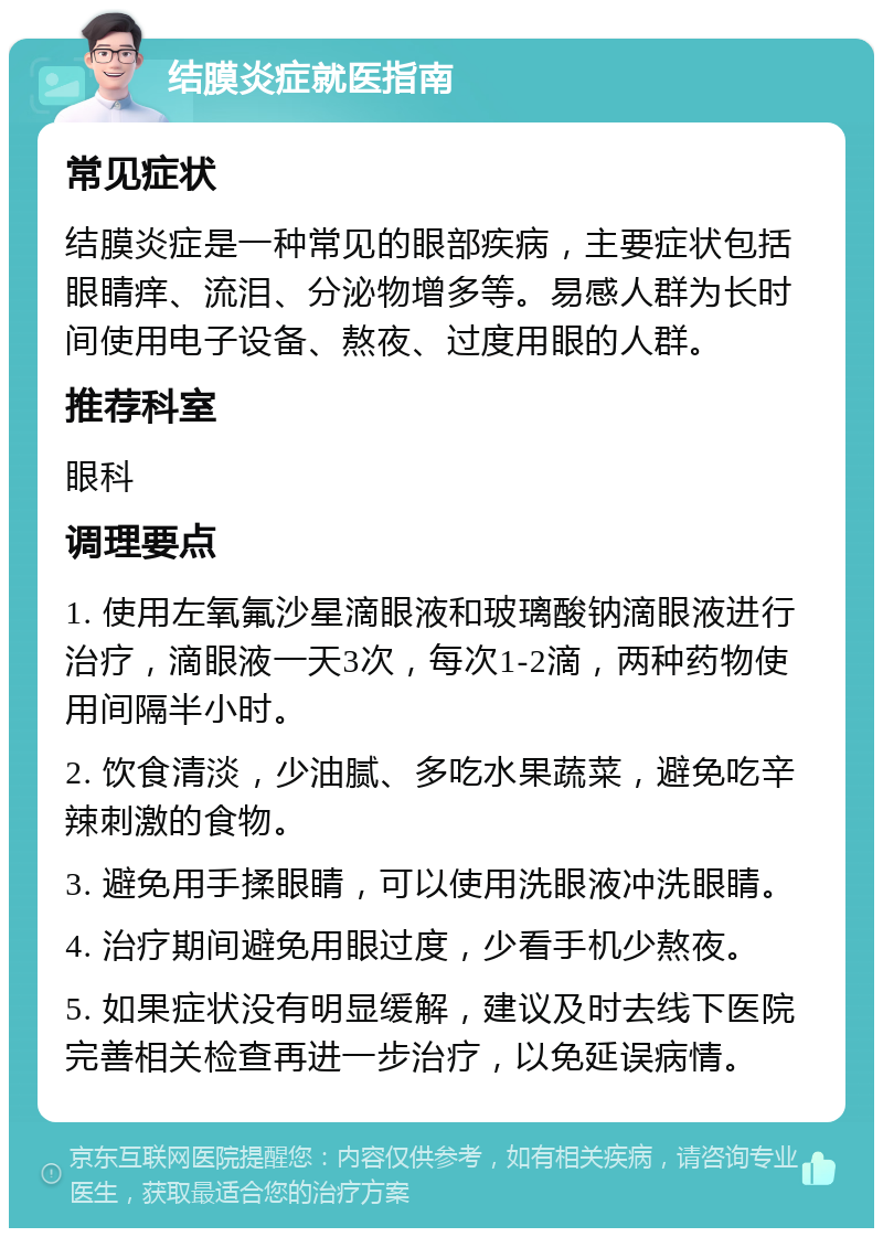 结膜炎症就医指南 常见症状 结膜炎症是一种常见的眼部疾病，主要症状包括眼睛痒、流泪、分泌物增多等。易感人群为长时间使用电子设备、熬夜、过度用眼的人群。 推荐科室 眼科 调理要点 1. 使用左氧氟沙星滴眼液和玻璃酸钠滴眼液进行治疗，滴眼液一天3次，每次1-2滴，两种药物使用间隔半小时。 2. 饮食清淡，少油腻、多吃水果蔬菜，避免吃辛辣刺激的食物。 3. 避免用手揉眼睛，可以使用洗眼液冲洗眼睛。 4. 治疗期间避免用眼过度，少看手机少熬夜。 5. 如果症状没有明显缓解，建议及时去线下医院完善相关检查再进一步治疗，以免延误病情。