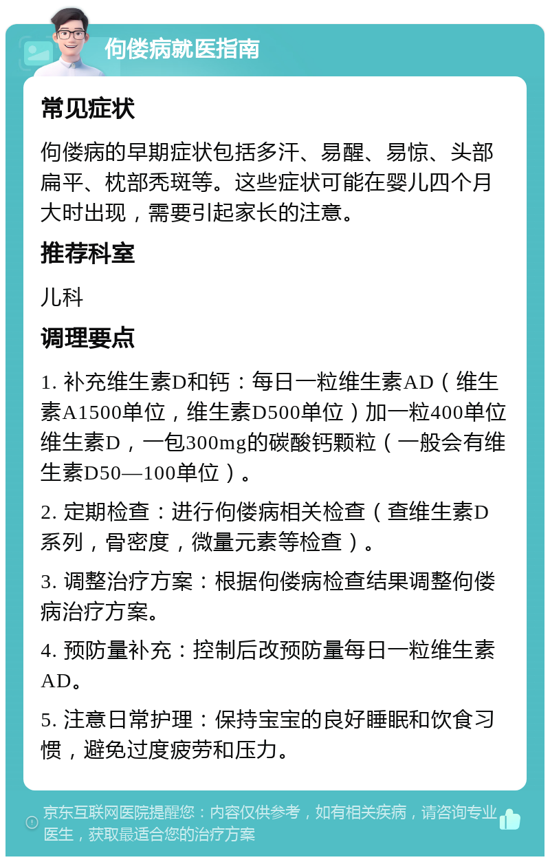 佝偻病就医指南 常见症状 佝偻病的早期症状包括多汗、易醒、易惊、头部扁平、枕部秃斑等。这些症状可能在婴儿四个月大时出现，需要引起家长的注意。 推荐科室 儿科 调理要点 1. 补充维生素D和钙：每日一粒维生素AD（维生素A1500单位，维生素D500单位）加一粒400单位维生素D，一包300mg的碳酸钙颗粒（一般会有维生素D50—100单位）。 2. 定期检查：进行佝偻病相关检查（查维生素D系列，骨密度，微量元素等检查）。 3. 调整治疗方案：根据佝偻病检查结果调整佝偻病治疗方案。 4. 预防量补充：控制后改预防量每日一粒维生素AD。 5. 注意日常护理：保持宝宝的良好睡眠和饮食习惯，避免过度疲劳和压力。