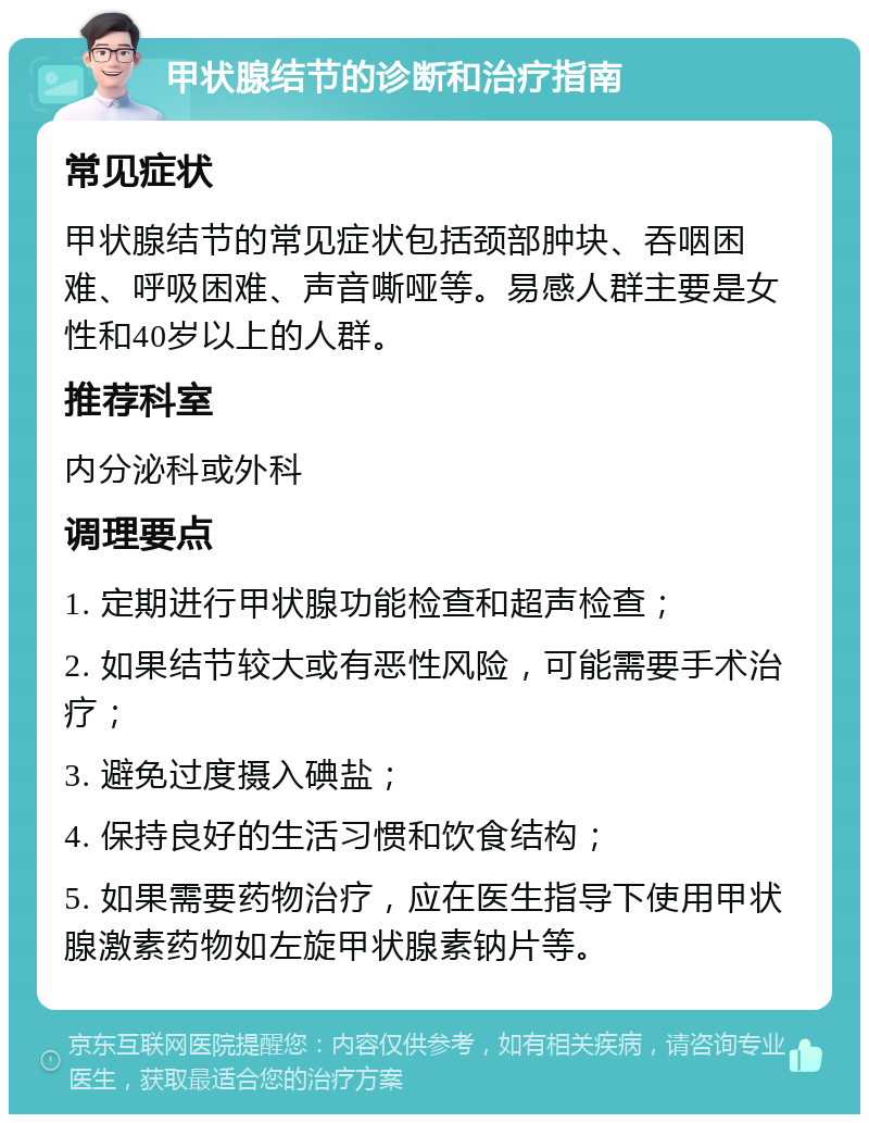 甲状腺结节的诊断和治疗指南 常见症状 甲状腺结节的常见症状包括颈部肿块、吞咽困难、呼吸困难、声音嘶哑等。易感人群主要是女性和40岁以上的人群。 推荐科室 内分泌科或外科 调理要点 1. 定期进行甲状腺功能检查和超声检查； 2. 如果结节较大或有恶性风险，可能需要手术治疗； 3. 避免过度摄入碘盐； 4. 保持良好的生活习惯和饮食结构； 5. 如果需要药物治疗，应在医生指导下使用甲状腺激素药物如左旋甲状腺素钠片等。