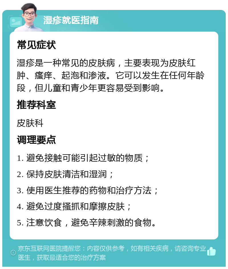 湿疹就医指南 常见症状 湿疹是一种常见的皮肤病，主要表现为皮肤红肿、瘙痒、起泡和渗液。它可以发生在任何年龄段，但儿童和青少年更容易受到影响。 推荐科室 皮肤科 调理要点 1. 避免接触可能引起过敏的物质； 2. 保持皮肤清洁和湿润； 3. 使用医生推荐的药物和治疗方法； 4. 避免过度搔抓和摩擦皮肤； 5. 注意饮食，避免辛辣刺激的食物。