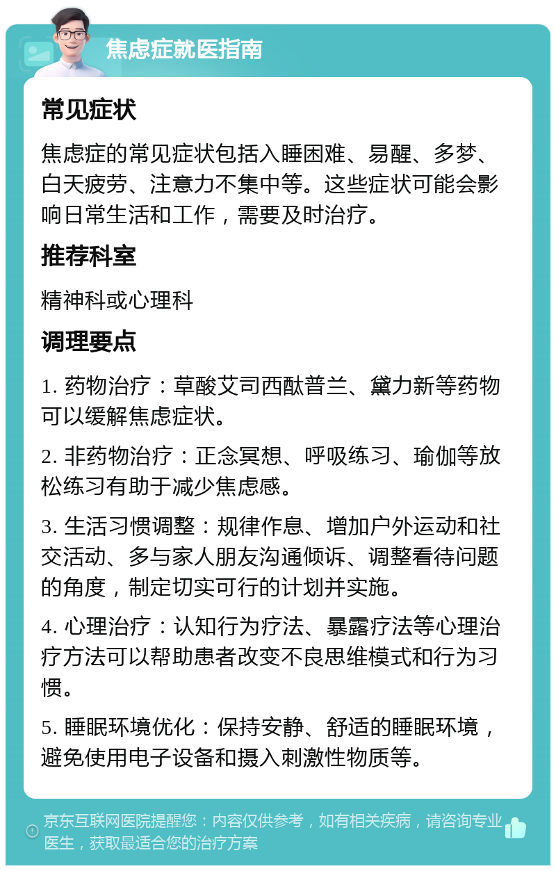 焦虑症就医指南 常见症状 焦虑症的常见症状包括入睡困难、易醒、多梦、白天疲劳、注意力不集中等。这些症状可能会影响日常生活和工作，需要及时治疗。 推荐科室 精神科或心理科 调理要点 1. 药物治疗：草酸艾司西酞普兰、黛力新等药物可以缓解焦虑症状。 2. 非药物治疗：正念冥想、呼吸练习、瑜伽等放松练习有助于减少焦虑感。 3. 生活习惯调整：规律作息、增加户外运动和社交活动、多与家人朋友沟通倾诉、调整看待问题的角度，制定切实可行的计划并实施。 4. 心理治疗：认知行为疗法、暴露疗法等心理治疗方法可以帮助患者改变不良思维模式和行为习惯。 5. 睡眠环境优化：保持安静、舒适的睡眠环境，避免使用电子设备和摄入刺激性物质等。