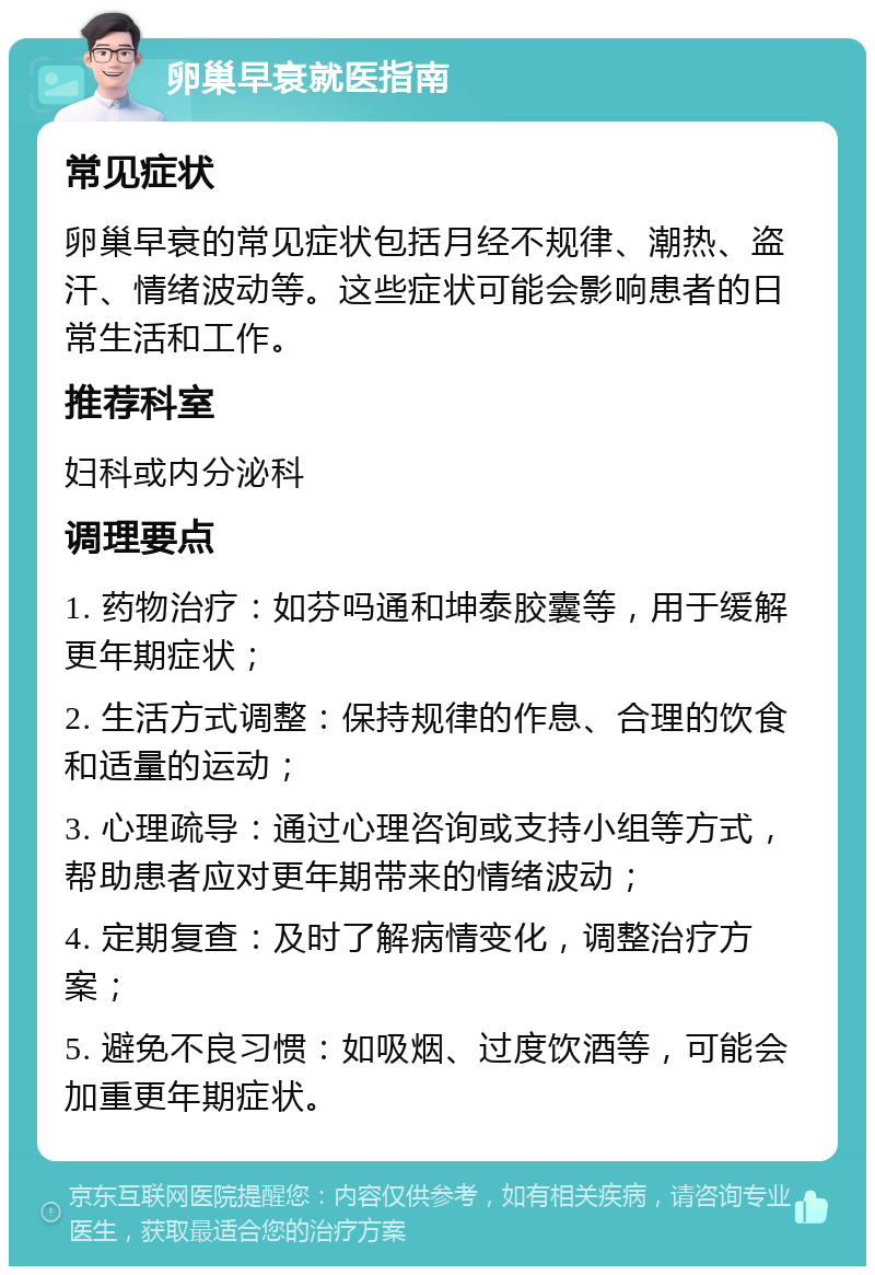 卵巢早衰就医指南 常见症状 卵巢早衰的常见症状包括月经不规律、潮热、盗汗、情绪波动等。这些症状可能会影响患者的日常生活和工作。 推荐科室 妇科或内分泌科 调理要点 1. 药物治疗：如芬吗通和坤泰胶囊等，用于缓解更年期症状； 2. 生活方式调整：保持规律的作息、合理的饮食和适量的运动； 3. 心理疏导：通过心理咨询或支持小组等方式，帮助患者应对更年期带来的情绪波动； 4. 定期复查：及时了解病情变化，调整治疗方案； 5. 避免不良习惯：如吸烟、过度饮酒等，可能会加重更年期症状。