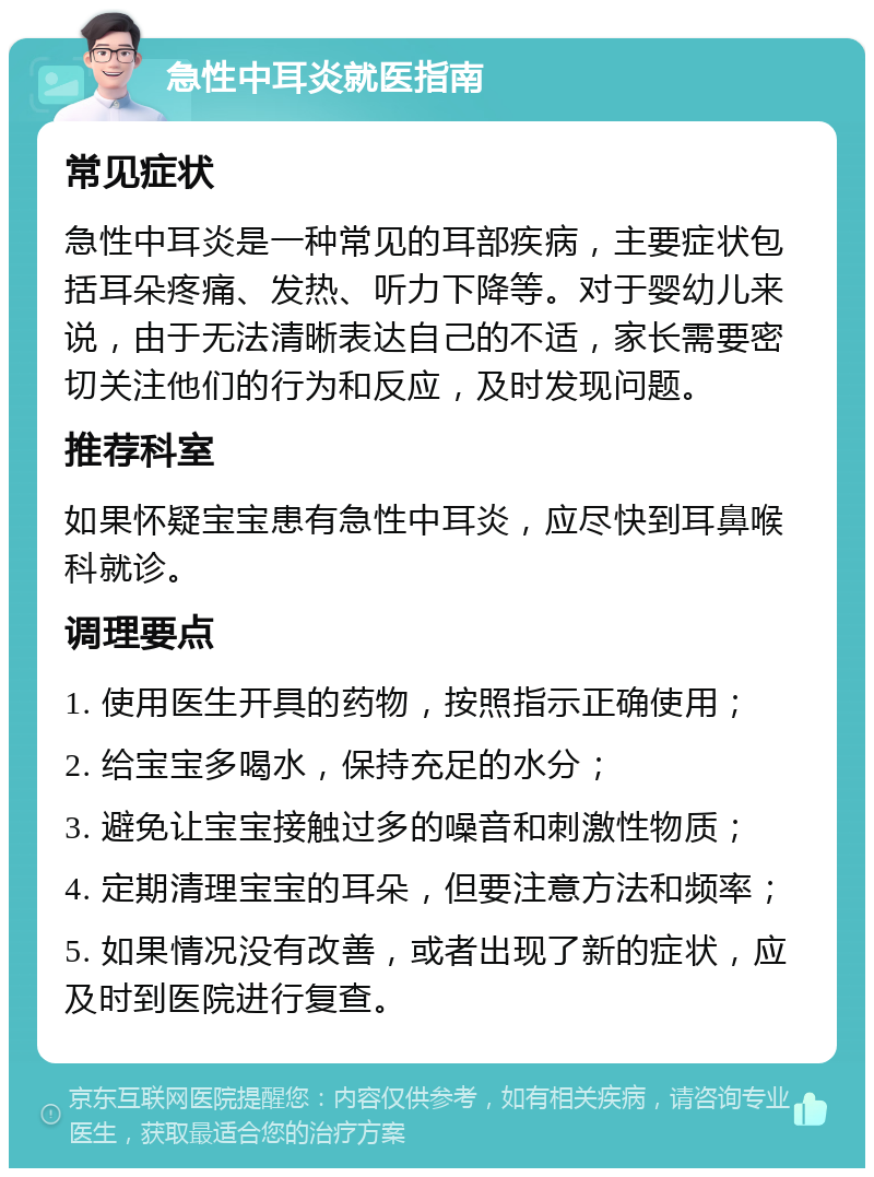 急性中耳炎就医指南 常见症状 急性中耳炎是一种常见的耳部疾病，主要症状包括耳朵疼痛、发热、听力下降等。对于婴幼儿来说，由于无法清晰表达自己的不适，家长需要密切关注他们的行为和反应，及时发现问题。 推荐科室 如果怀疑宝宝患有急性中耳炎，应尽快到耳鼻喉科就诊。 调理要点 1. 使用医生开具的药物，按照指示正确使用； 2. 给宝宝多喝水，保持充足的水分； 3. 避免让宝宝接触过多的噪音和刺激性物质； 4. 定期清理宝宝的耳朵，但要注意方法和频率； 5. 如果情况没有改善，或者出现了新的症状，应及时到医院进行复查。