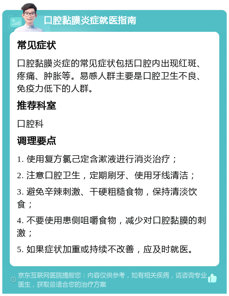 口腔黏膜炎症就医指南 常见症状 口腔黏膜炎症的常见症状包括口腔内出现红斑、疼痛、肿胀等。易感人群主要是口腔卫生不良、免疫力低下的人群。 推荐科室 口腔科 调理要点 1. 使用复方氯己定含漱液进行消炎治疗； 2. 注意口腔卫生，定期刷牙、使用牙线清洁； 3. 避免辛辣刺激、干硬粗糙食物，保持清淡饮食； 4. 不要使用患侧咀嚼食物，减少对口腔黏膜的刺激； 5. 如果症状加重或持续不改善，应及时就医。