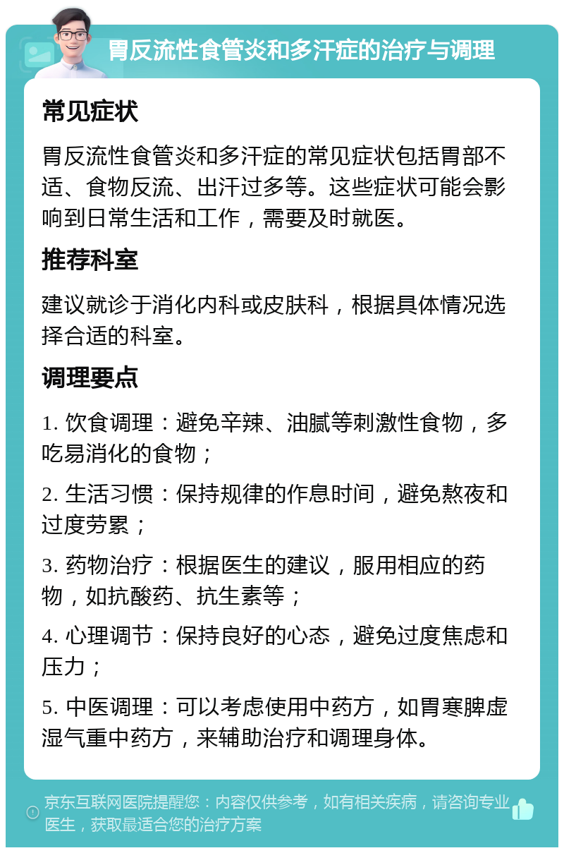 胃反流性食管炎和多汗症的治疗与调理 常见症状 胃反流性食管炎和多汗症的常见症状包括胃部不适、食物反流、出汗过多等。这些症状可能会影响到日常生活和工作，需要及时就医。 推荐科室 建议就诊于消化内科或皮肤科，根据具体情况选择合适的科室。 调理要点 1. 饮食调理：避免辛辣、油腻等刺激性食物，多吃易消化的食物； 2. 生活习惯：保持规律的作息时间，避免熬夜和过度劳累； 3. 药物治疗：根据医生的建议，服用相应的药物，如抗酸药、抗生素等； 4. 心理调节：保持良好的心态，避免过度焦虑和压力； 5. 中医调理：可以考虑使用中药方，如胃寒脾虚湿气重中药方，来辅助治疗和调理身体。