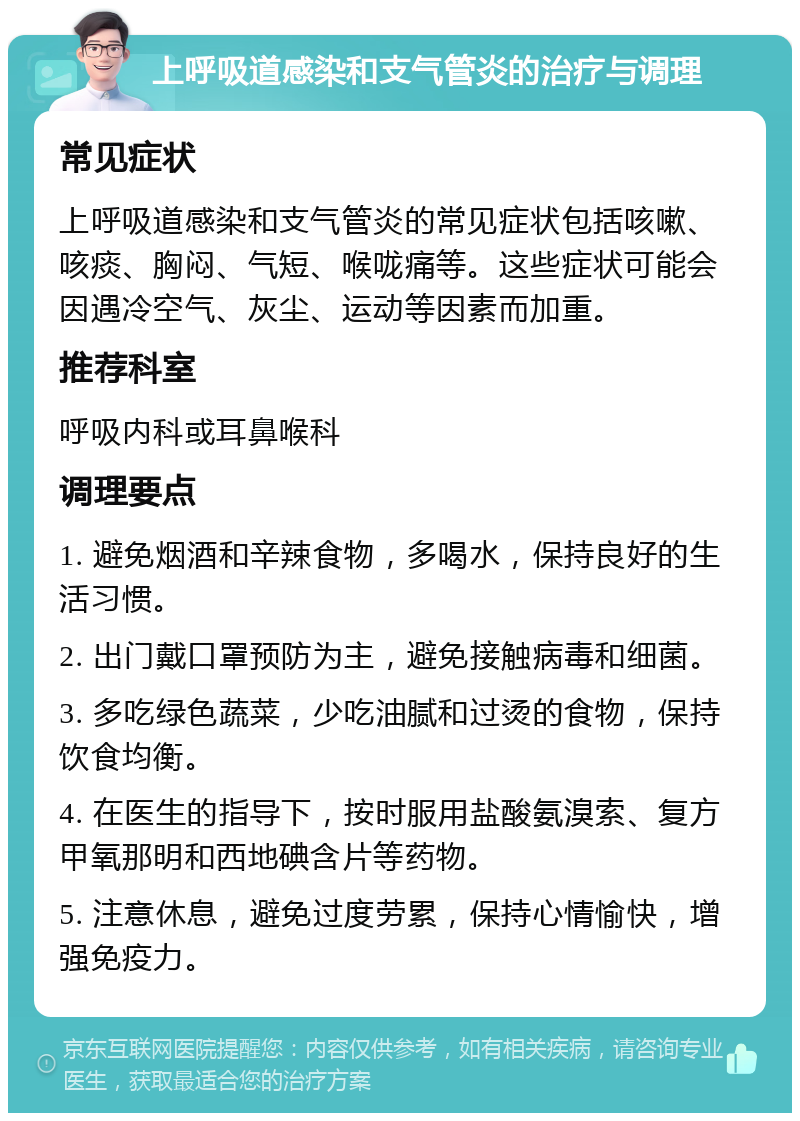 上呼吸道感染和支气管炎的治疗与调理 常见症状 上呼吸道感染和支气管炎的常见症状包括咳嗽、咳痰、胸闷、气短、喉咙痛等。这些症状可能会因遇冷空气、灰尘、运动等因素而加重。 推荐科室 呼吸内科或耳鼻喉科 调理要点 1. 避免烟酒和辛辣食物，多喝水，保持良好的生活习惯。 2. 出门戴口罩预防为主，避免接触病毒和细菌。 3. 多吃绿色蔬菜，少吃油腻和过烫的食物，保持饮食均衡。 4. 在医生的指导下，按时服用盐酸氨溴索、复方甲氧那明和西地碘含片等药物。 5. 注意休息，避免过度劳累，保持心情愉快，增强免疫力。