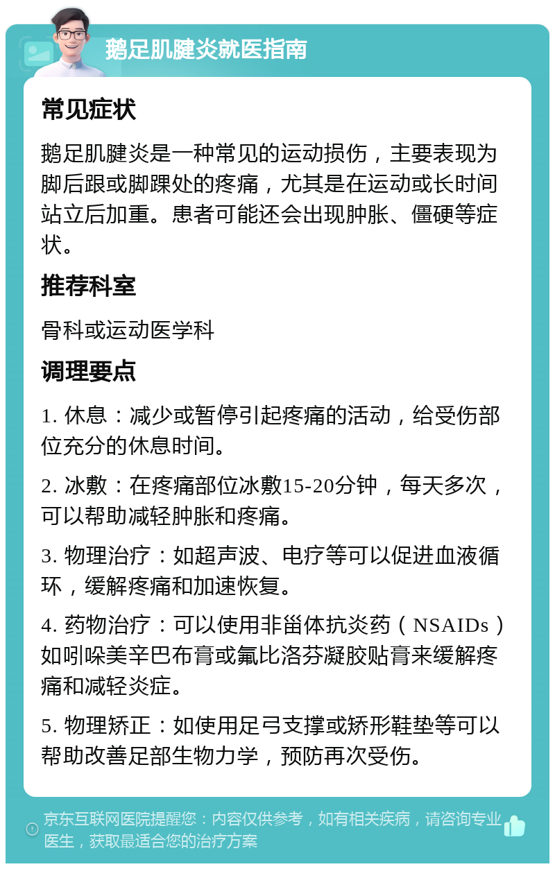 鹅足肌腱炎就医指南 常见症状 鹅足肌腱炎是一种常见的运动损伤，主要表现为脚后跟或脚踝处的疼痛，尤其是在运动或长时间站立后加重。患者可能还会出现肿胀、僵硬等症状。 推荐科室 骨科或运动医学科 调理要点 1. 休息：减少或暂停引起疼痛的活动，给受伤部位充分的休息时间。 2. 冰敷：在疼痛部位冰敷15-20分钟，每天多次，可以帮助减轻肿胀和疼痛。 3. 物理治疗：如超声波、电疗等可以促进血液循环，缓解疼痛和加速恢复。 4. 药物治疗：可以使用非甾体抗炎药（NSAIDs）如吲哚美辛巴布膏或氟比洛芬凝胶贴膏来缓解疼痛和减轻炎症。 5. 物理矫正：如使用足弓支撑或矫形鞋垫等可以帮助改善足部生物力学，预防再次受伤。