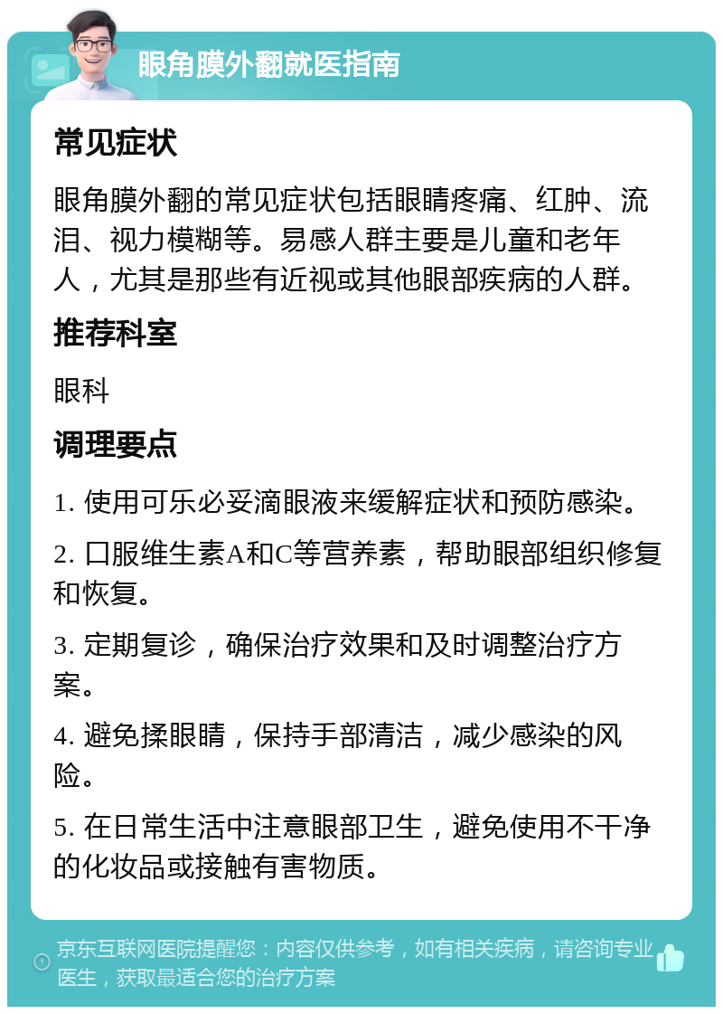 眼角膜外翻就医指南 常见症状 眼角膜外翻的常见症状包括眼睛疼痛、红肿、流泪、视力模糊等。易感人群主要是儿童和老年人，尤其是那些有近视或其他眼部疾病的人群。 推荐科室 眼科 调理要点 1. 使用可乐必妥滴眼液来缓解症状和预防感染。 2. 口服维生素A和C等营养素，帮助眼部组织修复和恢复。 3. 定期复诊，确保治疗效果和及时调整治疗方案。 4. 避免揉眼睛，保持手部清洁，减少感染的风险。 5. 在日常生活中注意眼部卫生，避免使用不干净的化妆品或接触有害物质。